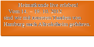 Textfeld: Heimatkunde live erleben!
  Vom 14. – 19. 10. 2012 
sind wir mit unserem Tandem von
Hamburg nach Altenlotheim gefahren.  

